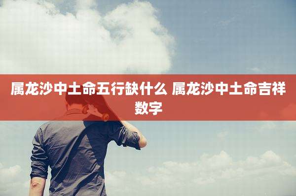 属龙沙中土命五行缺什么 属龙沙中土命吉祥数字