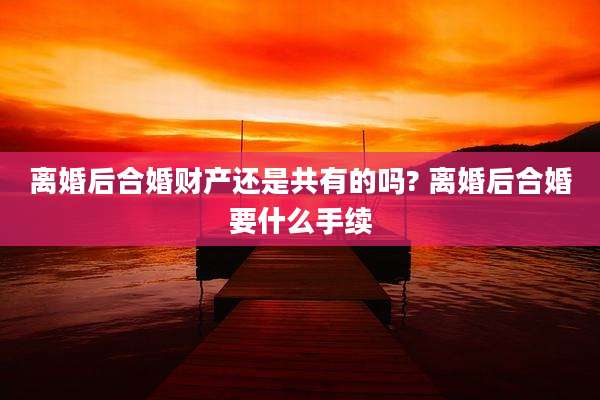 离婚后合婚财产还是共有的吗? 离婚后合婚要什么手续