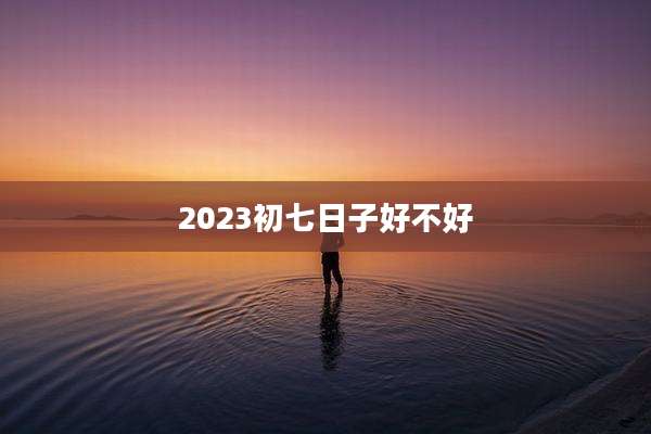 2023初七日子好不好