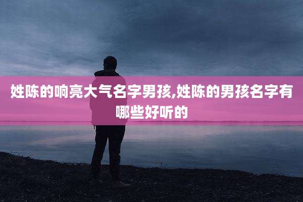 姓陈的响亮大气名字男孩,姓陈的男孩名字有哪些好听的