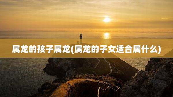 属龙的孩子属龙(属龙的子女适合属什么)