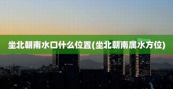 坐北朝南水口什么位置(坐北朝南属水方位)