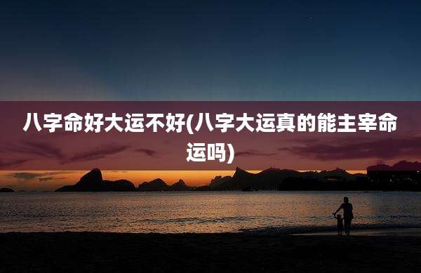 八字命好大运不好(八字大运真的能主宰命运吗)