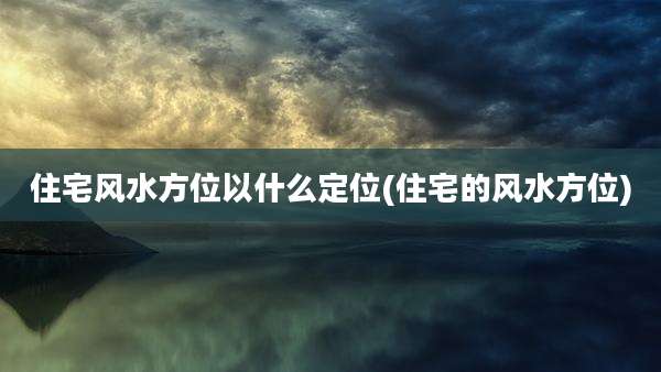 住宅风水方位以什么定位(住宅的风水方位)