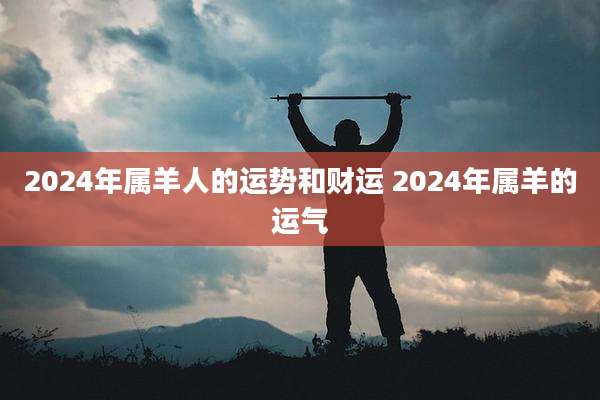 2024年属羊人的运势和财运 2024年属羊的运气