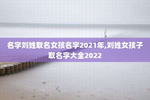 名字刘姓取名女孩名字2021年,刘姓女孩子取名字大全2022