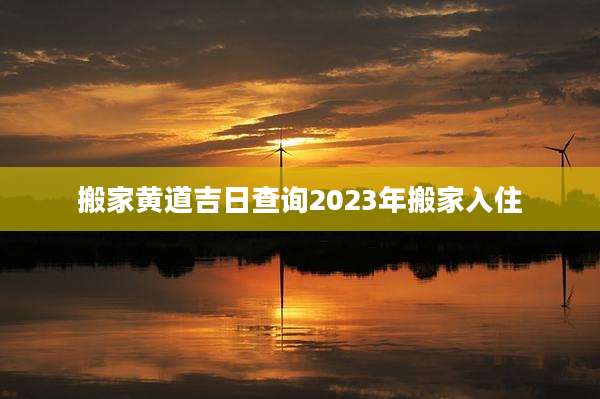 搬家黄道吉日查询2023年搬家入住