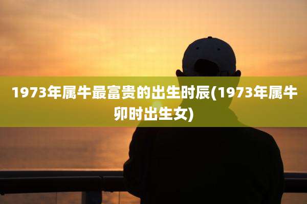 1973年属牛最富贵的出生时辰(1973年属牛卯时出生女)