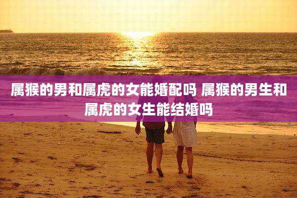 属猴的男和属虎的女能婚配吗 属猴的男生和属虎的女生能结婚吗