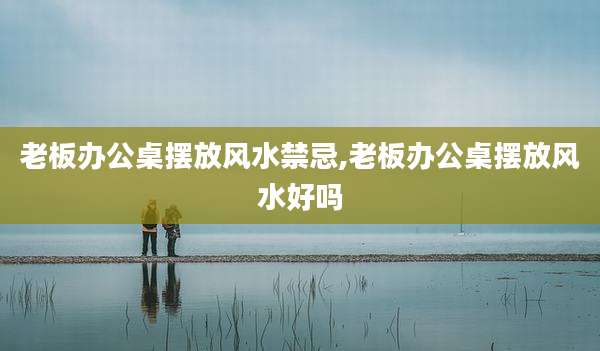 老板办公桌摆放风水禁忌,老板办公桌摆放风水好吗