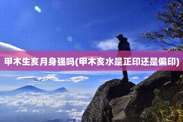 甲木生亥月身强吗(甲木亥水是正印还是偏印)