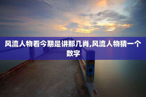 风流人物看今期是讲那几肖,风流人物猜一个数字