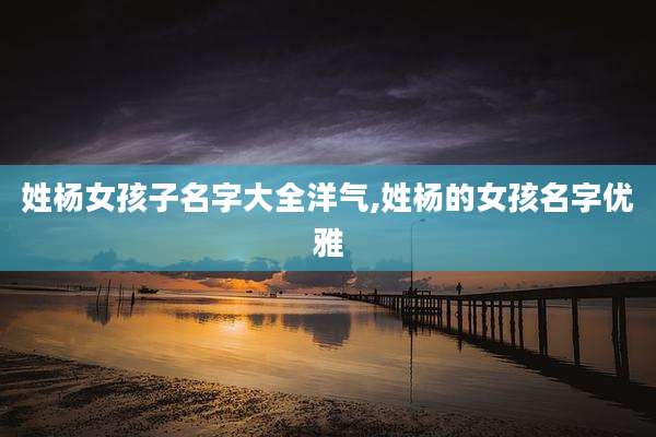 姓杨女孩子名字大全洋气,姓杨的女孩名字优雅