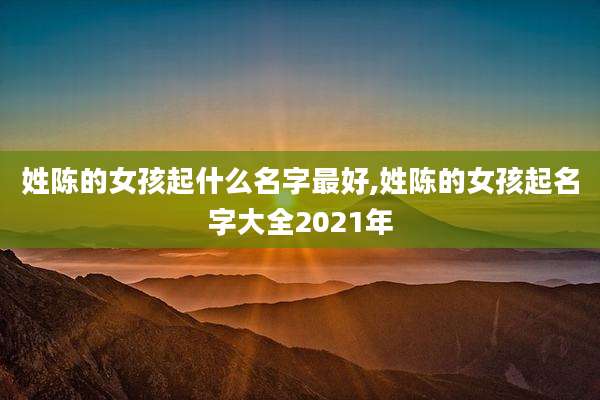 姓陈的女孩起什么名字最好,姓陈的女孩起名字大全2021年