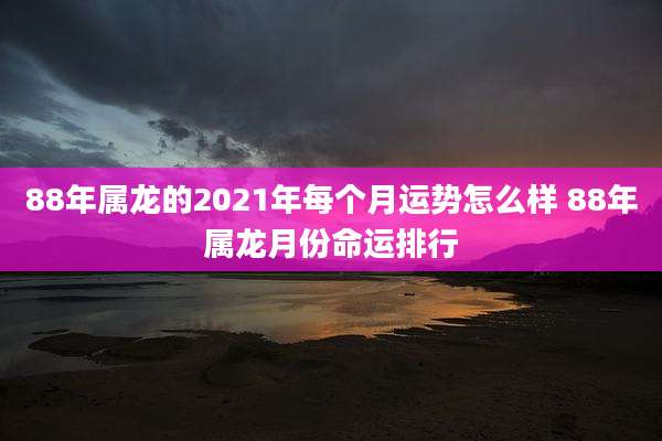 88年属龙的2021年每个月运势怎么样 88年属龙月份命运排行