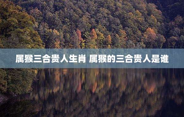 属猴三合贵人生肖 属猴的三合贵人是谁