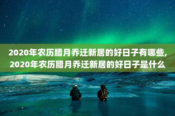 2020年农历腊月乔迁新居的好日子有哪些,2020年农历腊月乔迁新居的好日子是什么