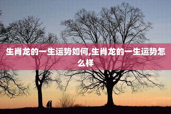 生肖龙的一生运势如何,生肖龙的一生运势怎么样