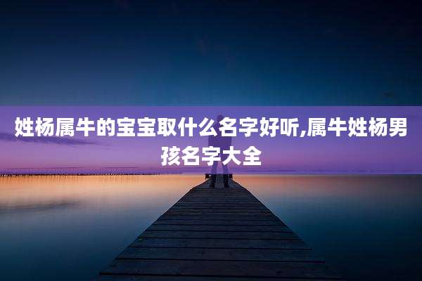 姓杨属牛的宝宝取什么名字好听,属牛姓杨男孩名字大全