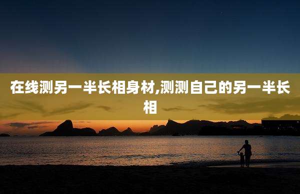 在线测另一半长相身材,测测自己的另一半长相
