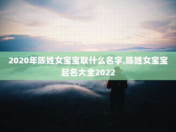 2020年陈姓女宝宝取什么名字,陈姓女宝宝起名大全2022