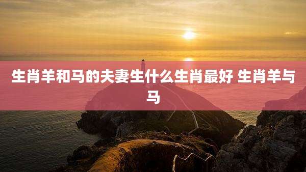 生肖羊和马的夫妻生什么生肖最好 生肖羊与马
