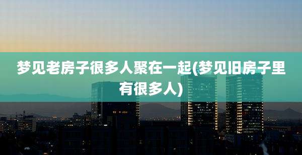 梦见老房子很多人聚在一起(梦见旧房子里有很多人)