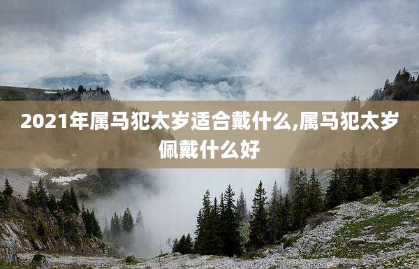 2021年属马犯太岁适合戴什么,属马犯太岁佩戴什么好