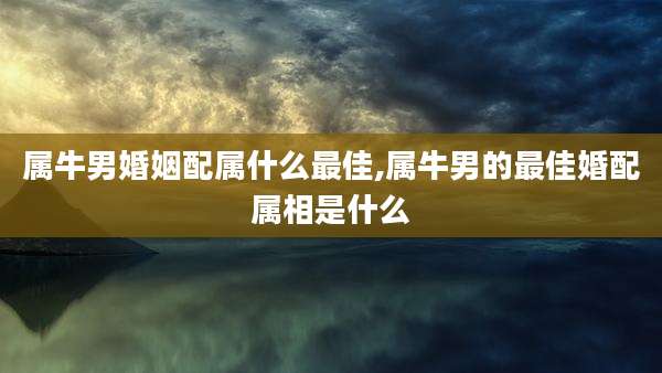 属牛男婚姻配属什么最佳,属牛男的最佳婚配属相是什么