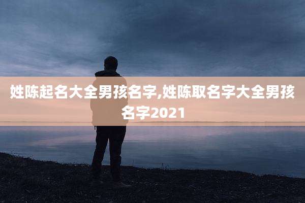 姓陈起名大全男孩名字,姓陈取名字大全男孩名字2021