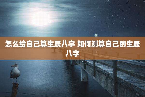 怎么给自己算生辰八字 如何测算自己的生辰八字