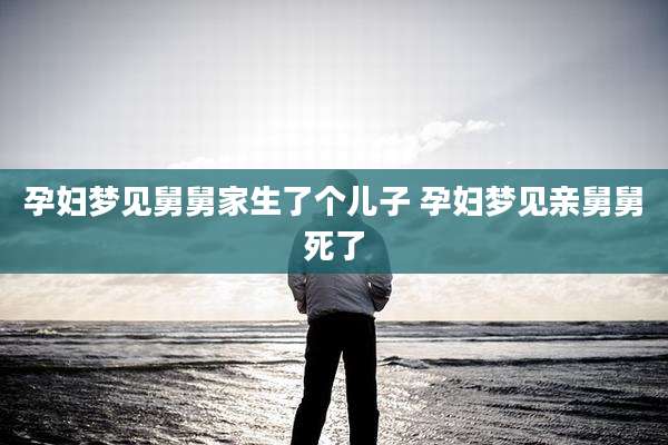 孕妇梦见舅舅家生了个儿子 孕妇梦见亲舅舅死了