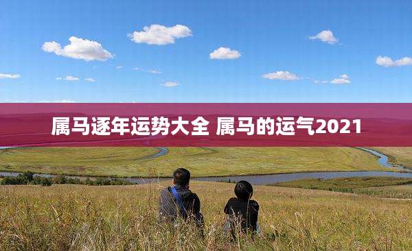 属马逐年运势大全 属马的运气2021