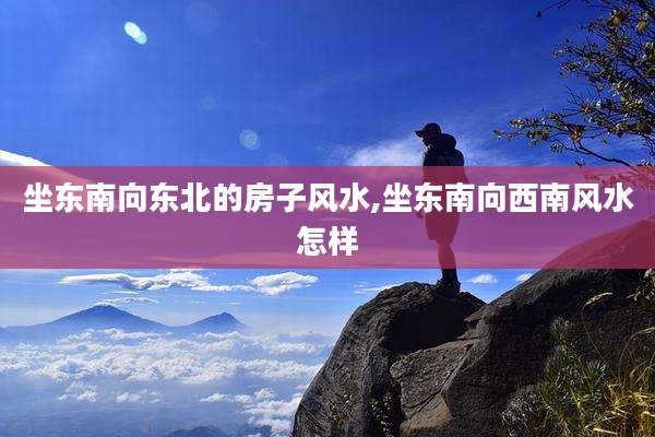 坐东南向东北的房子风水,坐东南向西南风水怎样