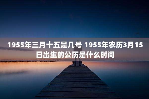 1955年三月十五是几号 1955年农历3月15日出生的公历是什么时间