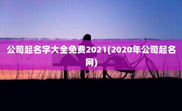 公司起名字大全免费2021(2020年公司起名网)