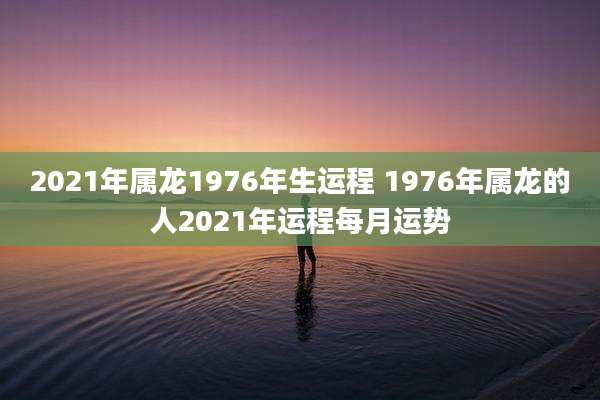2021年属龙1976年生运程 1976年属龙的人2021年运程每月运势