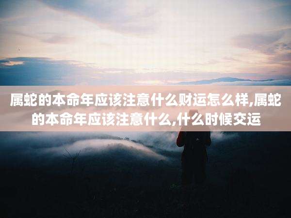 属蛇的本命年应该注意什么财运怎么样,属蛇的本命年应该注意什么,什么时候交运