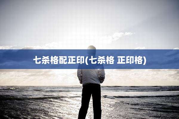 七杀格配正印(七杀格 正印格)