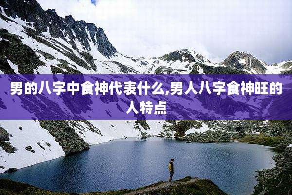 男的八字中食神代表什么,男人八字食神旺的人特点