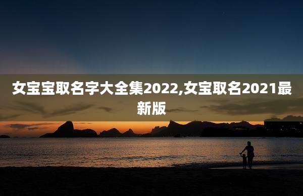 女宝宝取名字大全集2022,女宝取名2021最新版