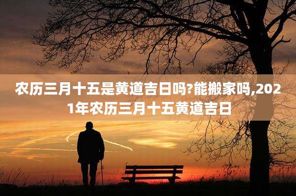 农历三月十五是黄道吉日吗?能搬家吗,2021年农历三月十五黄道吉日