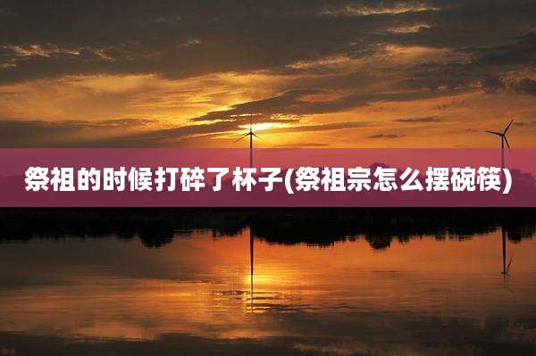 祭祖的时候打碎了杯子(祭祖宗怎么摆碗筷)