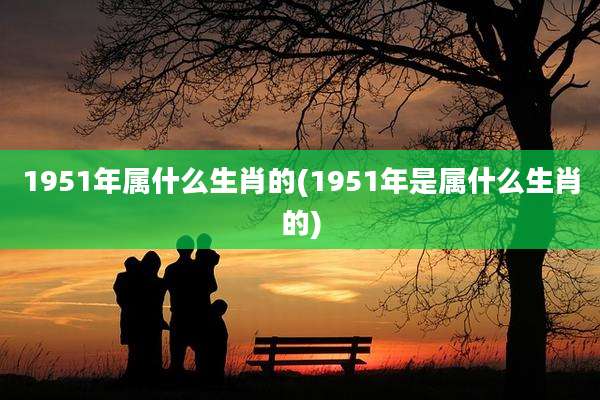 1951年属什么生肖的(1951年是属什么生肖的)