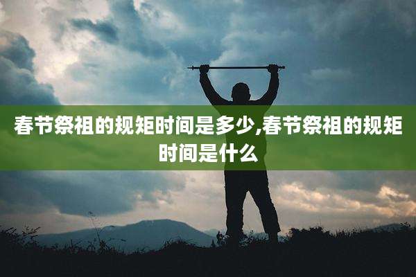 春节祭祖的规矩时间是多少,春节祭祖的规矩时间是什么