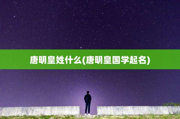 唐明皇姓什么(唐明皇国学起名)