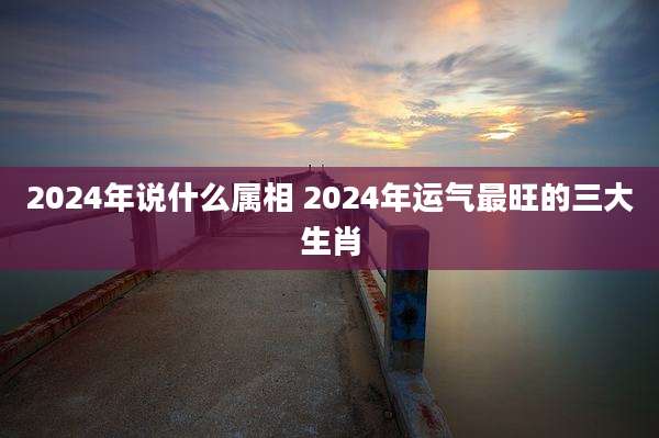 2024年说什么属相 2024年运气最旺的三大生肖