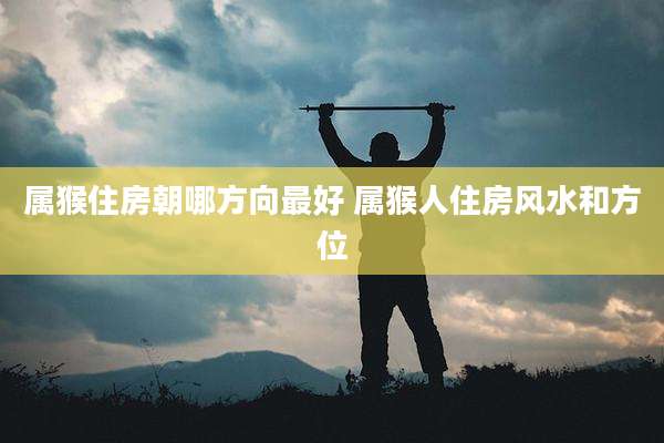 属猴住房朝哪方向最好 属猴人住房风水和方位