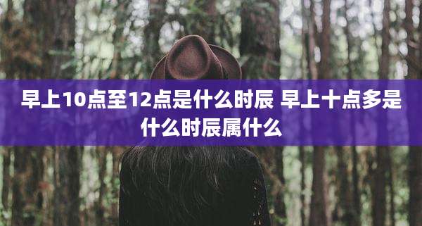 早上10点至12点是什么时辰 早上十点多是什么时辰属什么