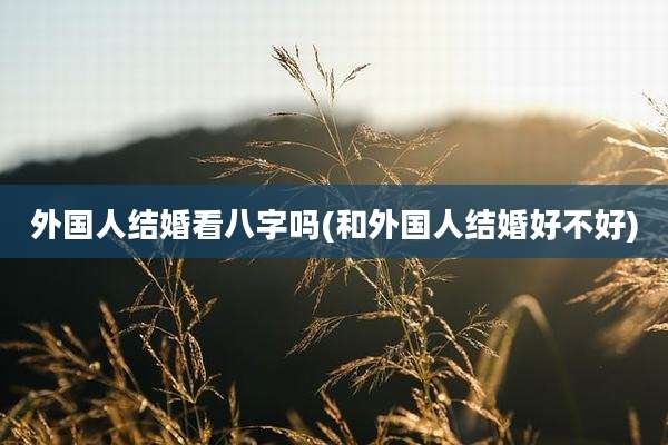 外国人结婚看八字吗(和外国人结婚好不好)